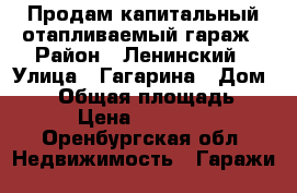 Продам капитальный отапливаемый гараж › Район ­ Ленинский › Улица ­ Гагарина › Дом ­ 55 › Общая площадь ­ 31 › Цена ­ 270 000 - Оренбургская обл. Недвижимость » Гаражи   